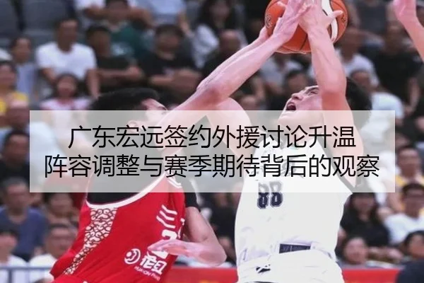 广东宏远签约外援讨论升温 阵容调整与赛季期待背后的观察